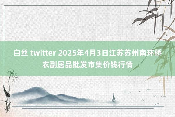 白丝 twitter 2025年4月3日江苏苏州南环桥农副居品批发市集价钱行情