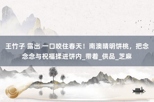 王竹子 露出 一口咬住春天！南澳晴明饼桃，把念念念与祝福揉进饼内_带着_供品_芝麻