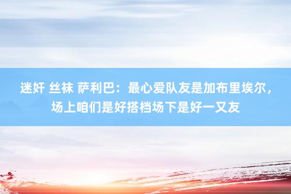 迷奸 丝袜 萨利巴：最心爱队友是加布里埃尔，场上咱们是好搭档场下是好一又友