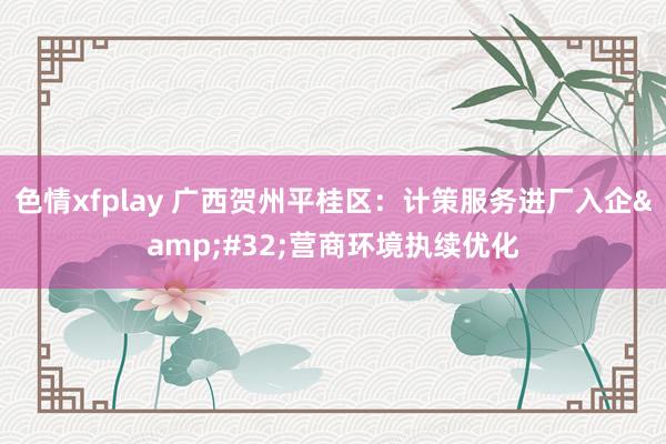 色情xfplay 广西贺州平桂区：计策服务进厂入企&#32;营商环境执续优化