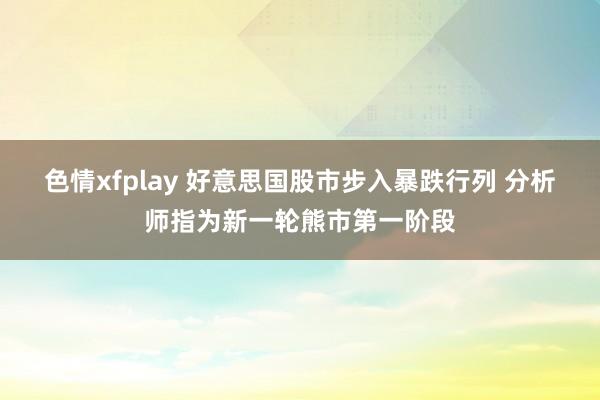 色情xfplay 好意思国股市步入暴跌行列 分析师指为新一轮熊市第一阶段