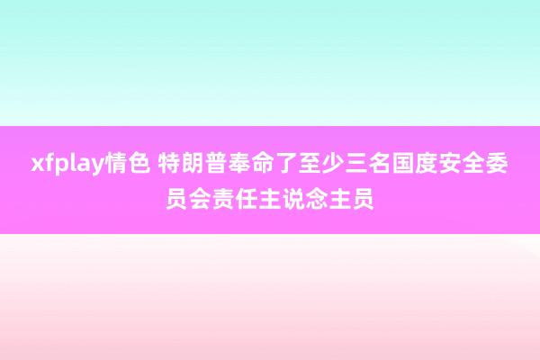 xfplay情色 特朗普奉命了至少三名国度安全委员会责任主说念主员