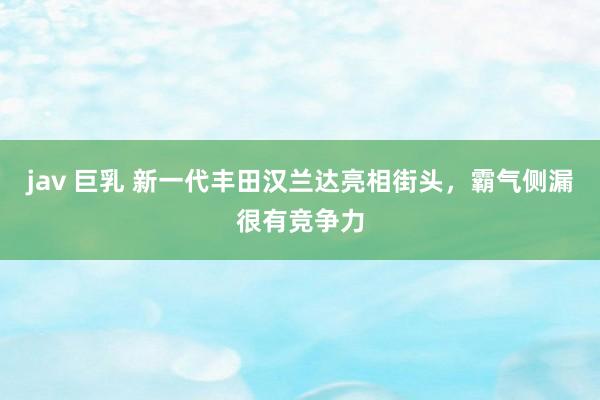 jav 巨乳 新一代丰田汉兰达亮相街头，霸气侧漏很有竞争力