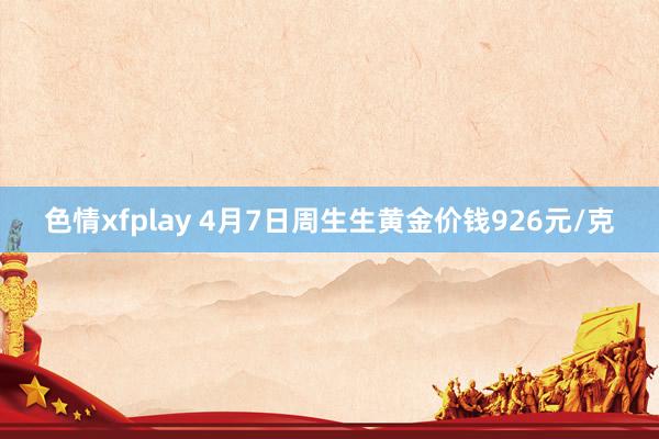 色情xfplay 4月7日周生生黄金价钱926元/克
