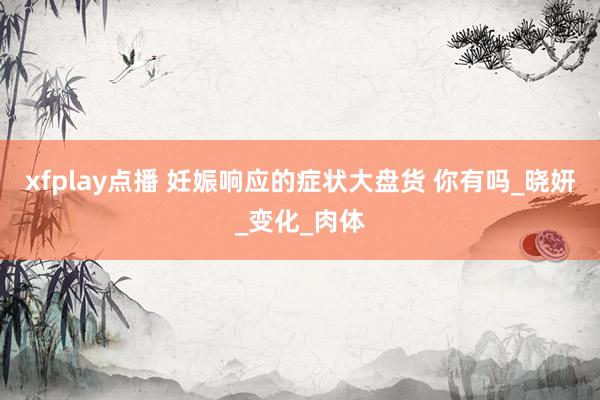 xfplay点播 妊娠响应的症状大盘货 你有吗_晓妍_变化_肉体