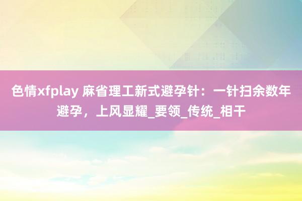 色情xfplay 麻省理工新式避孕针：一针扫余数年避孕，上风显耀_要领_传统_相干