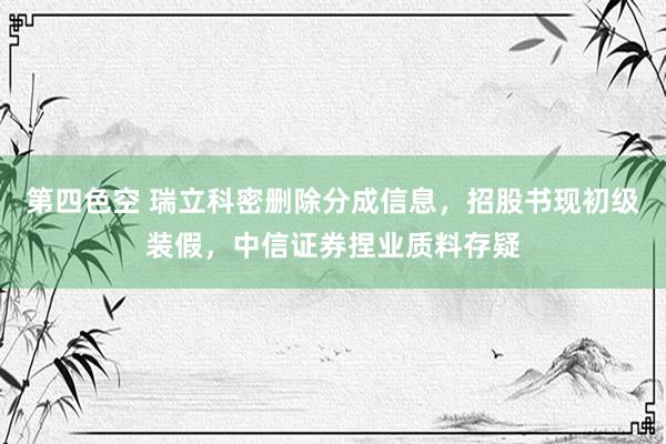 第四色空 瑞立科密删除分成信息，招股书现初级装假，中信证券捏业质料存疑