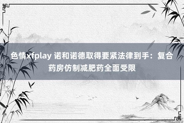色情xfplay 诺和诺德取得要紧法律到手：复合药房仿制减肥药全面受限