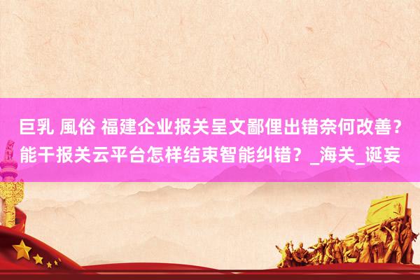 巨乳 風俗 福建企业报关呈文鄙俚出错奈何改善？能干报关云平台怎样结束智能纠错？_海关_诞妄
