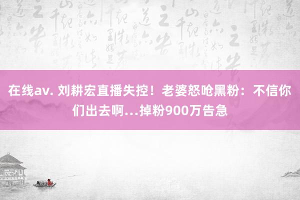 在线av. 刘耕宏直播失控！老婆怒呛黑粉：不信你们出去啊…掉粉900万告急