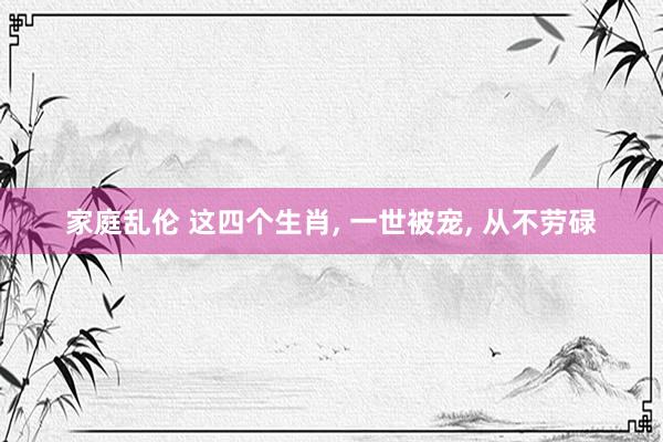家庭乱伦 这四个生肖， 一世被宠， 从不劳碌