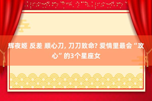 辉夜姬 反差 顺心刀， 刀刀致命? 爱情里最会“攻心”的3个星座女