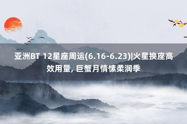 亚洲BT 12星座周运(6.16-6.23)|火星换座高效用量， 巨蟹月情愫柔润季