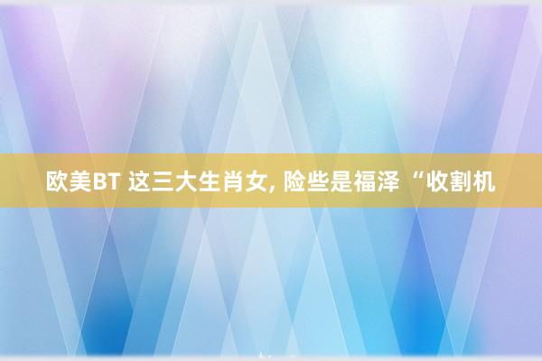 欧美BT 这三大生肖女， 险些是福泽 “收割机